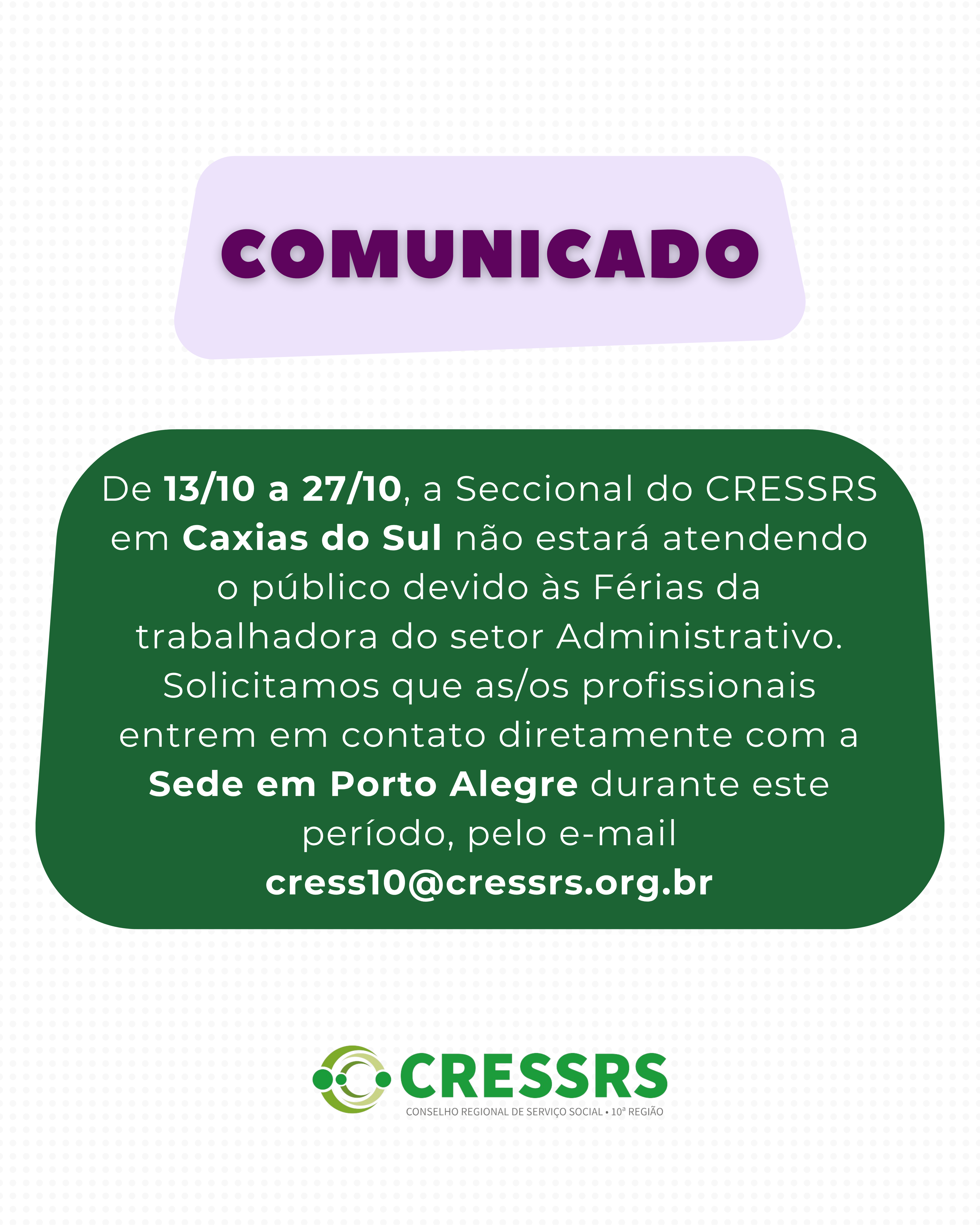 *COMUNICADO* De 13/10 a 27/10, a *Seccional do CRESSRS em Caxias do Sul* não estará atendendo o público devido às Férias da trabalhadora do setor Administrativo. Solicitamos que as/os profissionais entrem em contato diretamente com a Sede em Porto Alegre durante este período, pelo e-mail cress10@cressrs.org.br